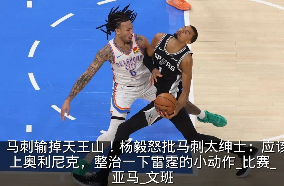 马刺输掉天王山!杨毅怒批马刺太绅士:应该上奥利尼克,整治一下雷霆的小动作_比赛_亚马_文班