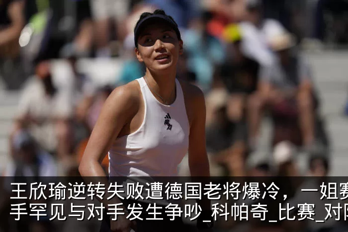 王欣瑜逆转失败遭德国老将爆冷，一姐赛后握手罕见与对手发生争吵_科帕奇_比赛_对阵