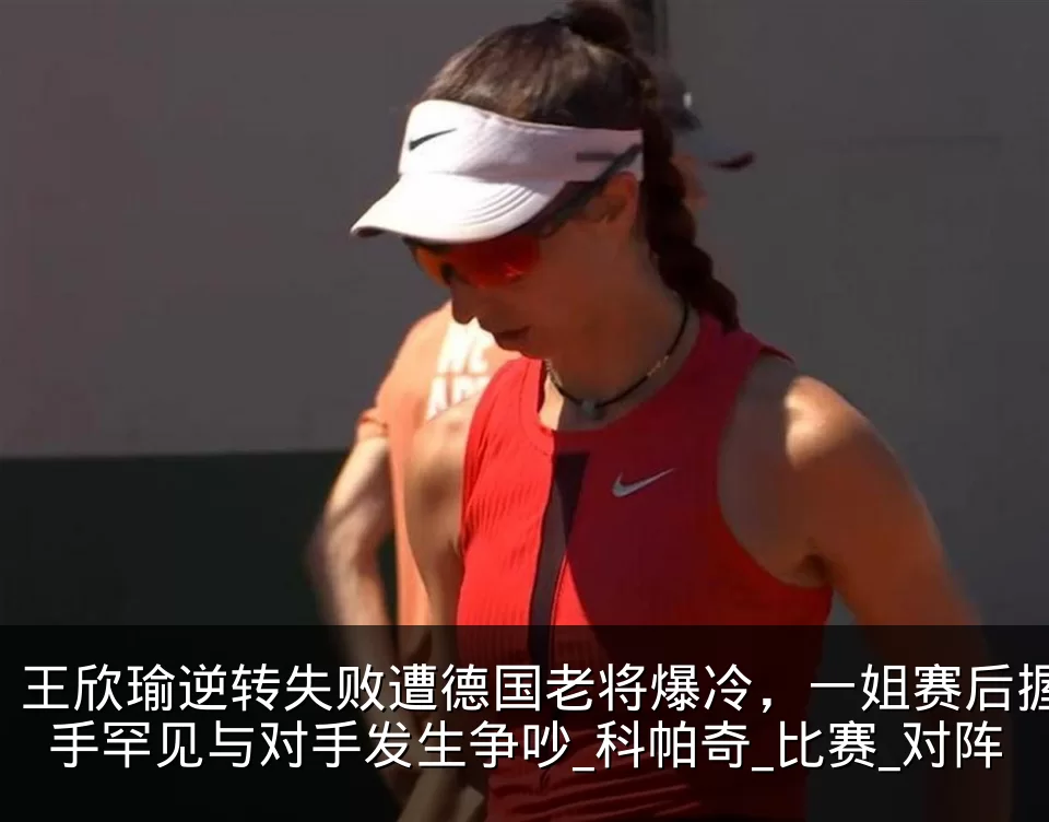 王欣瑜逆转失败遭德国老将爆冷，一姐赛后握手罕见与对手发生争吵_科帕奇_比赛_对阵