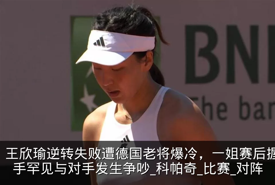 王欣瑜逆转失败遭德国老将爆冷，一姐赛后握手罕见与对手发生争吵_科帕奇_比赛_对阵