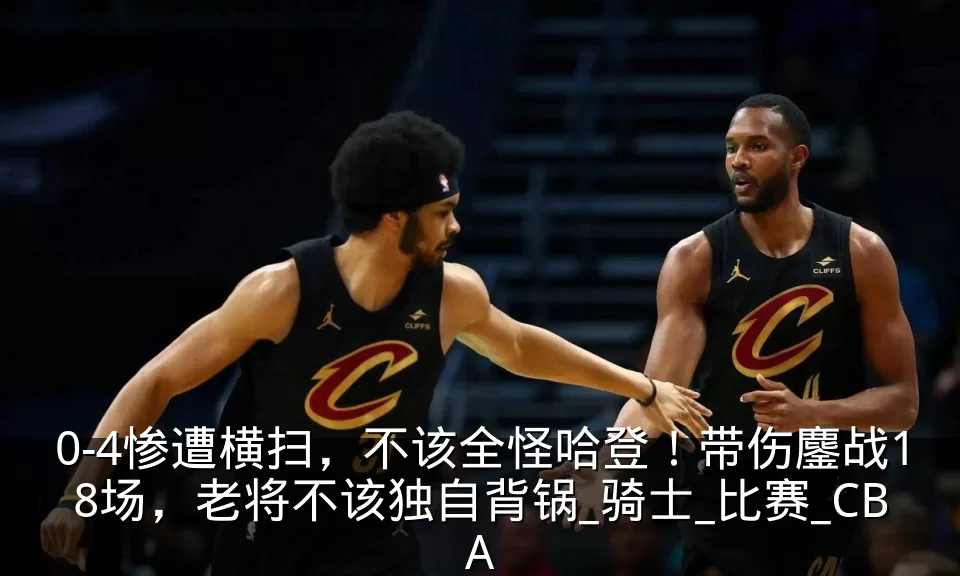 0-4惨遭横扫,不该全怪哈登!带伤鏖战18场,老将不该独自背锅_骑士_比赛_CBA