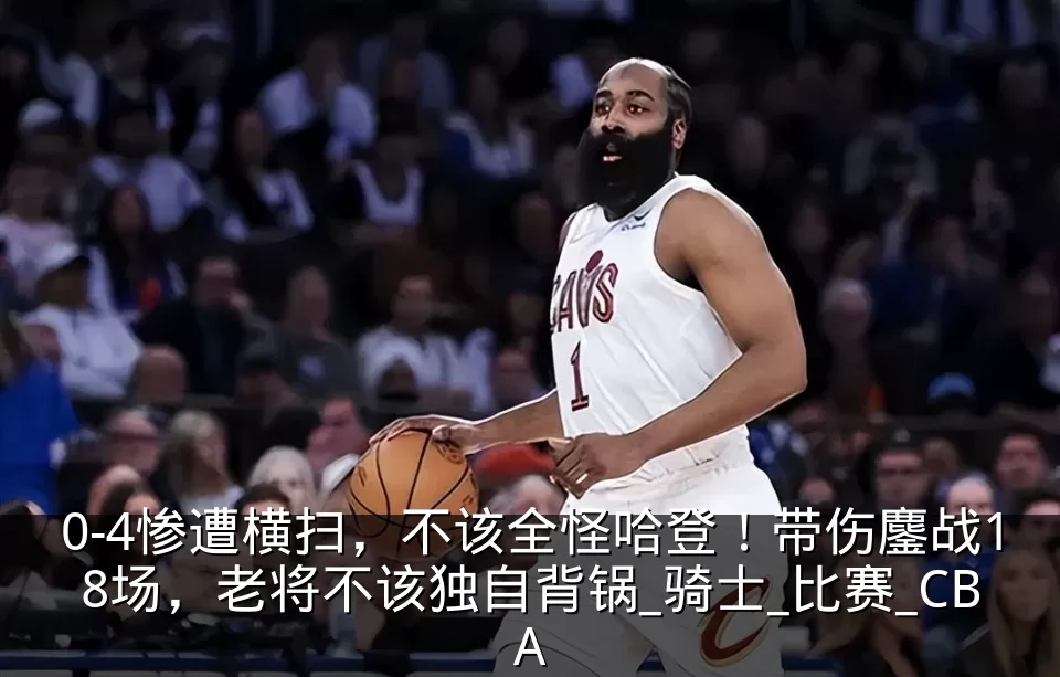 0-4惨遭横扫,不该全怪哈登!带伤鏖战18场,老将不该独自背锅_骑士_比赛_CBA