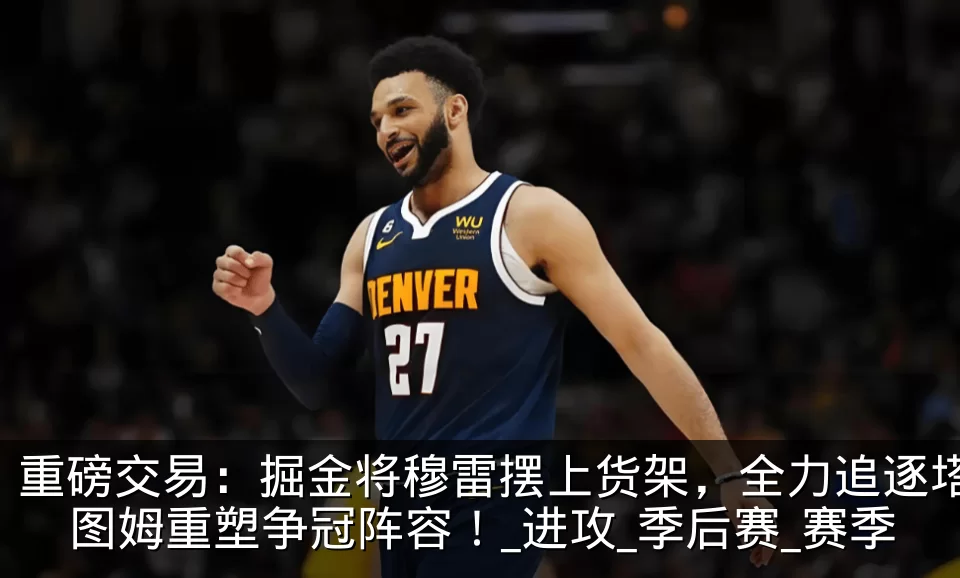 重磅交易:掘金将穆雷摆上货架,全力追逐塔图姆重塑争冠阵容!_进攻_季后赛_赛季